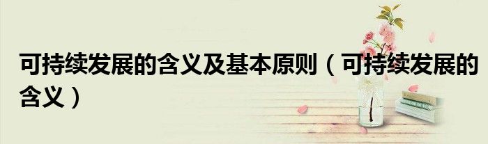 可持續(xù)發(fā)展的含義及基本原則（可持續(xù)發(fā)展的含義）