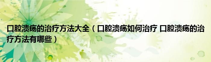 口腔潰瘍的治療方法大全（口腔潰瘍?nèi)绾沃委?口腔潰瘍的治療方法有哪些）