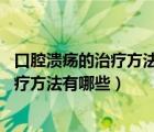 口腔潰瘍的治療方法大全（口腔潰瘍?nèi)绾沃委?口腔潰瘍的治療方法有哪些）