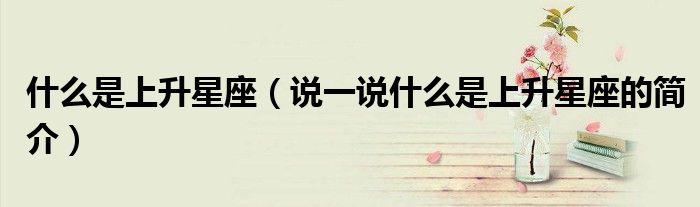 什么是上升星座（說一說什么是上升星座的簡介）