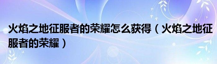 火焰之地征服者的榮耀怎么獲得（火焰之地征服者的榮耀）