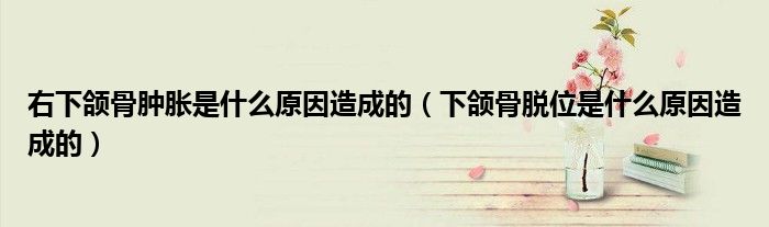右下頜骨腫脹是什么原因造成的（下頜骨脫位是什么原因造成的）