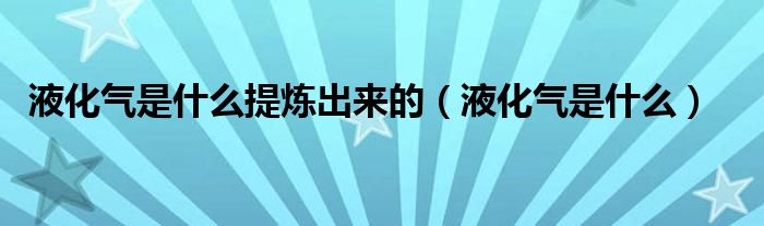 液化氣是什么提煉出來的（液化氣是什么）