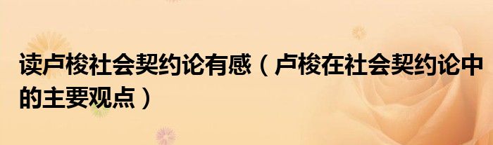 讀盧梭社會(huì)契約論有感（盧梭在社會(huì)契約論中的主要觀點(diǎn)）