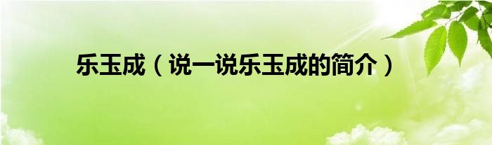 樂玉成（說一說樂玉成的簡介）