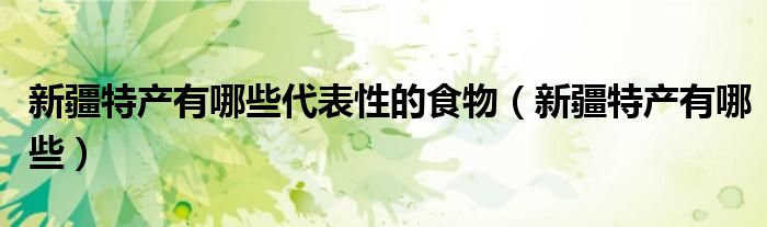 新疆特產(chǎn)有哪些代表性的食物（新疆特產(chǎn)有哪些）