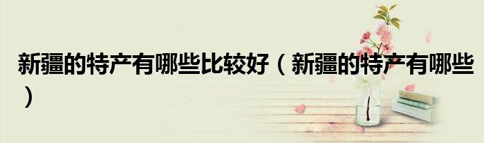 新疆的特產(chǎn)有哪些比較好（新疆的特產(chǎn)有哪些）