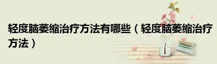 輕度腦萎縮治療方法有哪些（輕度腦萎縮治療方法）
