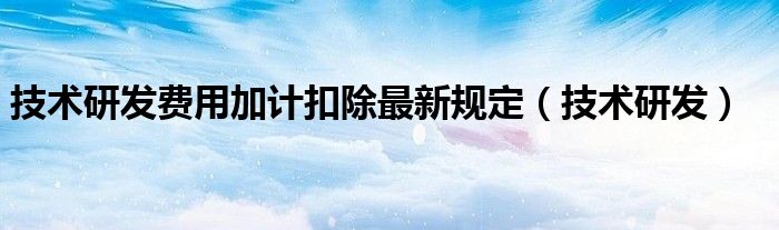 技術(shù)研發(fā)費(fèi)用加計(jì)扣除最新規(guī)定（技術(shù)研發(fā)）