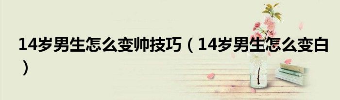 14歲男生怎么變帥技巧（14歲男生怎么變白）