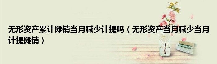 無形資產(chǎn)累計攤銷當月減少計提嗎（無形資產(chǎn)當月減少當月計提攤銷）