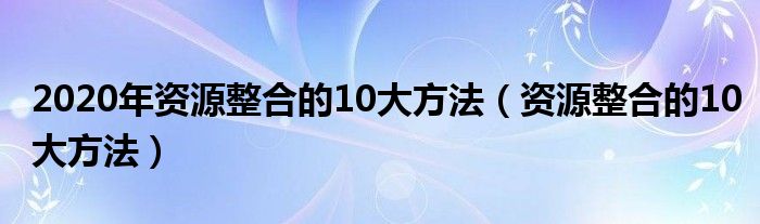 2020年資源整合的10大方法（資源整合的10大方法）