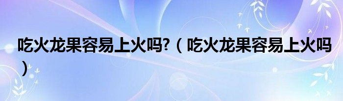 吃火龍果容易上火嗎?（吃火龍果容易上火嗎）