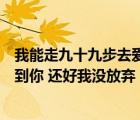 我能走九十九步去愛你也能退一步就放棄是什么歌（終于等到你 還好我沒放棄  歌名是什么）