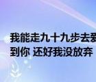 我能走九十九步去愛你也能退一步就放棄是什么歌（終于等到你 還好我沒放棄  歌名是什么）
