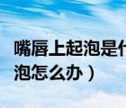 嘴唇上起泡是什么原因怎么治療（嘴唇上火起泡怎么辦）