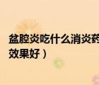 盆腔炎吃什么消炎藥最好（盆腔炎怎樣用藥 盆腔炎吃什么藥效果好）