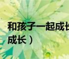 和孩子一起成長感悟的心得體會（和孩子一起成長）