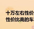 十萬左右性價比最高的車排行榜（10萬左右性價比高的車）