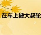 在車上被大叔輪流搞（在車上被大叔輪流弄）