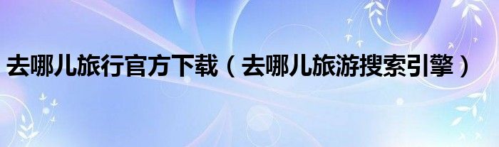 去哪兒旅行官方下載（去哪兒旅游搜索引擎）