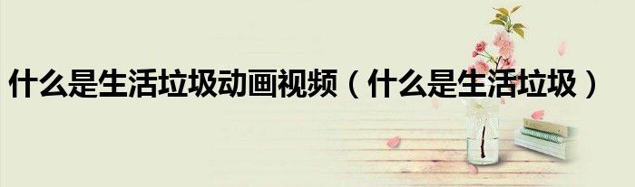 什么是生活垃圾動畫視頻（什么是生活垃圾）
