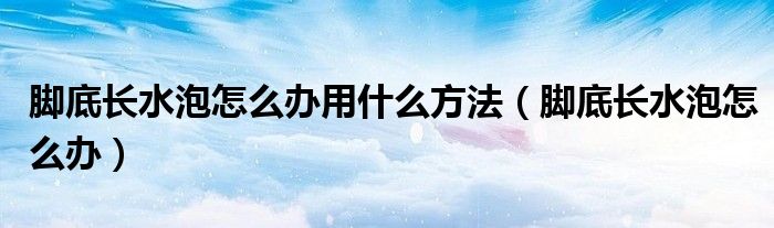 腳底長水泡怎么辦用什么方法（腳底長水泡怎么辦）