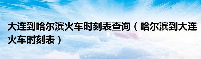 大連到哈爾濱火車時刻表查詢（哈爾濱到大連火車時刻表）