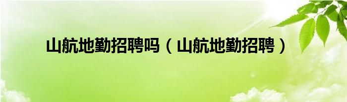 山航地勤招聘嗎（山航地勤招聘）