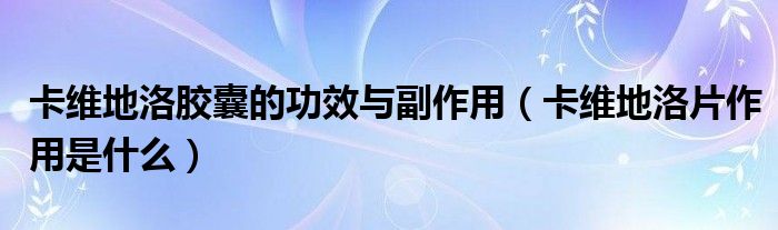 卡維地洛膠囊的功效與副作用（卡維地洛片作用是什么）