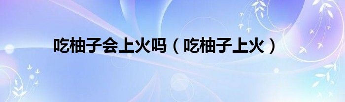 吃柚子會(huì)上火嗎（吃柚子上火）