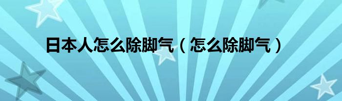 日本人怎么除腳氣（怎么除腳氣）