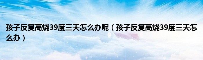 孩子反復(fù)高燒39度三天怎么辦呢（孩子反復(fù)高燒39度三天怎么辦）