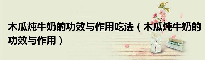 木瓜燉牛奶的功效與作用吃法（木瓜燉牛奶的功效與作用）