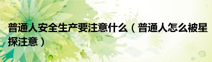 普通人安全生產(chǎn)要注意什么（普通人怎么被星探注意）