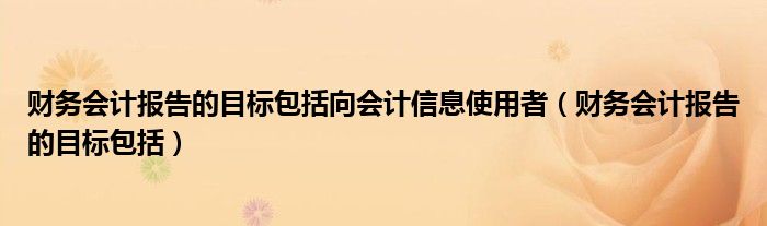 財(cái)務(wù)會(huì)計(jì)報(bào)告的目標(biāo)包括向會(huì)計(jì)信息使用者（財(cái)務(wù)會(huì)計(jì)報(bào)告的目標(biāo)包括）