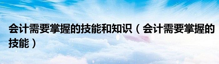 會計需要掌握的技能和知識（會計需要掌握的技能）