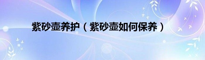 紫砂壺養(yǎng)護（紫砂壺如何保養(yǎng)）