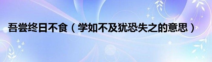 吾嘗終日不食（學(xué)如不及猶恐失之的意思）