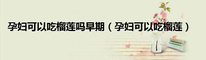 孕婦可以吃榴蓮嗎早期（孕婦可以吃榴蓮）