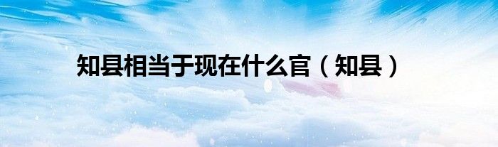 知縣相當(dāng)于現(xiàn)在什么官（知縣）