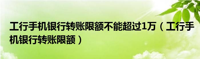 工行手機(jī)銀行轉(zhuǎn)賬限額不能超過1萬（工行手機(jī)銀行轉(zhuǎn)賬限額）