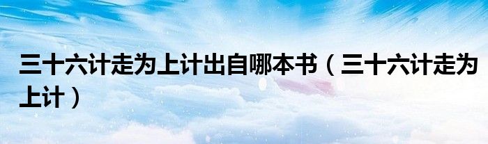 三十六計走為上計出自哪本書（三十六計走為上計）