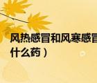 風熱感冒和風寒感冒吃什么藥通用（風熱感冒和風寒感冒吃什么藥）