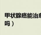 甲狀腺癌能治愈嗎能活多久（甲狀腺癌能治愈嗎）