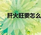 肝火旺要怎么治（肝火旺應(yīng)該怎樣調(diào)理）