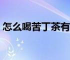 怎么喝苦丁茶有什么好處（怎么喝苦丁茶好）