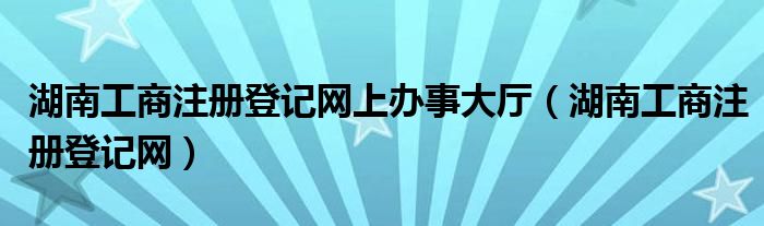 湖南工商注冊登記網(wǎng)上辦事大廳（湖南工商注冊登記網(wǎng)）
