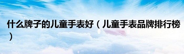 什么牌子的兒童手表好（兒童手表品牌排行榜）