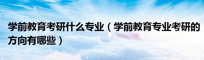 學(xué)前教育考研什么專業(yè)（學(xué)前教育專業(yè)考研的方向有哪些）